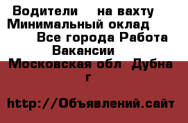 Водители BC на вахту. › Минимальный оклад ­ 60 000 - Все города Работа » Вакансии   . Московская обл.,Дубна г.